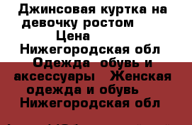 Джинсовая куртка на девочку ростом 140 › Цена ­ 800 - Нижегородская обл. Одежда, обувь и аксессуары » Женская одежда и обувь   . Нижегородская обл.